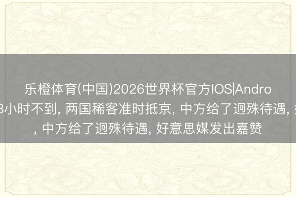 乐橙体育(中国)2026世界杯官方IOS|Android手机app下载 48小时不到， 两国稀客准时抵京， 中方给了迥殊待遇， 好意思媒发出嘉赞