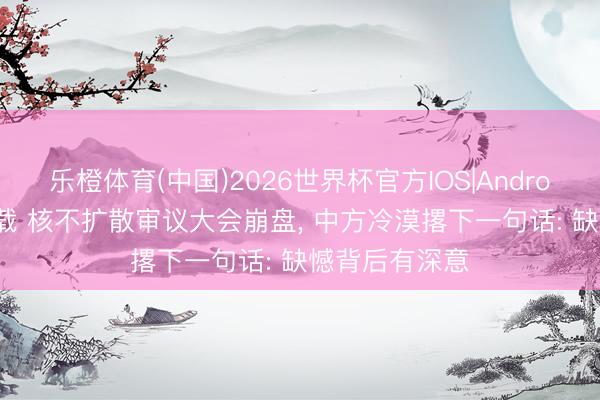 乐橙体育(中国)2026世界杯官方IOS|Android手机app下载 核不扩散审议大会崩盘， 中方冷漠撂下一句话: 缺憾背后有深意