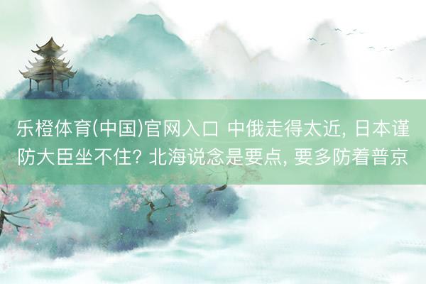 乐橙体育(中国)官网入口 中俄走得太近， 日本谨防大臣坐不住? 北海说念是要点， 要多防着普京