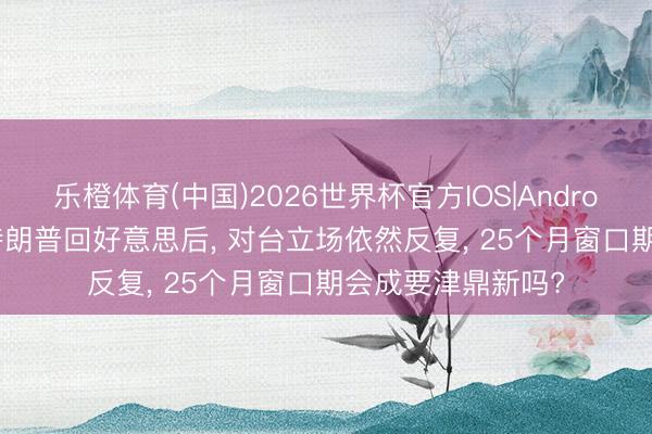 乐橙体育(中国)2026世界杯官方IOS|Android手机app下载 特朗普回好意思后， 对台立场依然反复， 25个月窗口期会成要津鼎新吗?
