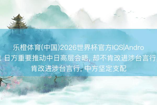 乐橙体育(中国)2026世界杯官方IOS|Android手机app下载 日方重要推动中日高层会晤， 却不肯改进涉台言行， 中方坚定支配