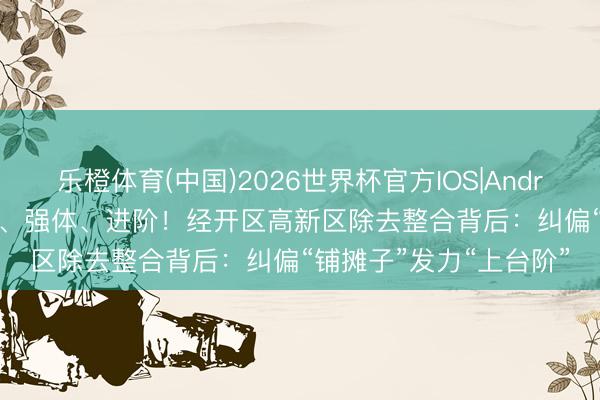 乐橙体育(中国)2026世界杯官方IOS|Android手机app下载 瘦身、强体、进阶！经开区高新区除去整合背后：纠偏“铺摊子”发力“上台阶”