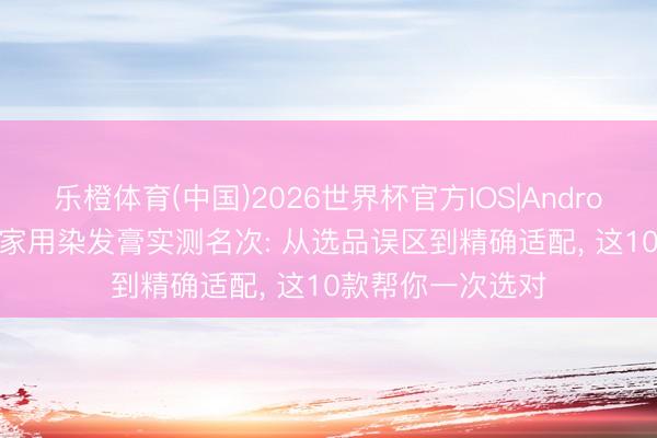 乐橙体育(中国)2026世界杯官方IOS|Android手机app下载 家用染发膏实测名次: 从选品误区到精确适配， 这10款帮你一次选对