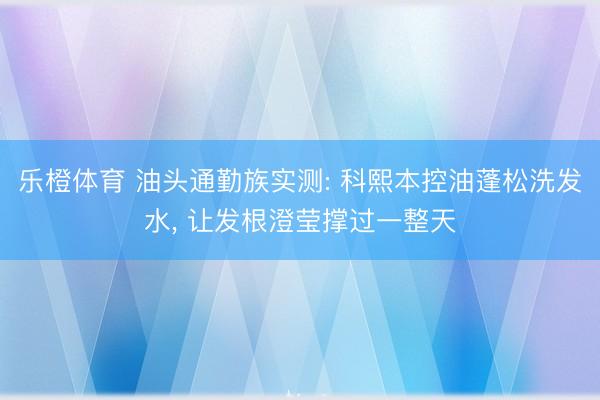 乐橙体育 油头通勤族实测: 科熙本控油蓬松洗发水， 让发根澄莹撑过一整天