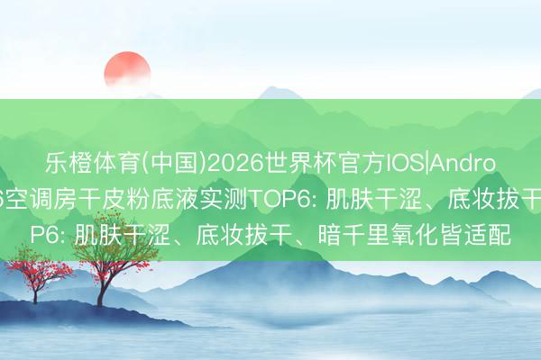 乐橙体育(中国)2026世界杯官方IOS|Android手机app下载 2026空调房干皮粉底液实测TOP6: 肌肤干涩、底妆拔干、暗千里氧化皆适配