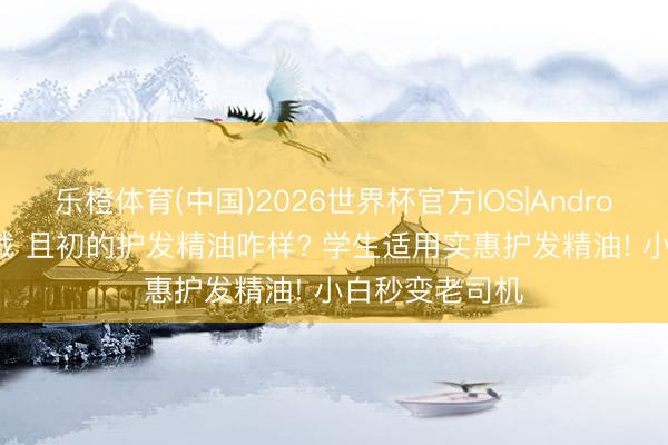 乐橙体育(中国)2026世界杯官方IOS|Android手机app下载 且初的护发精油咋样? 学生适用实惠护发精油! 小白秒变老司机
