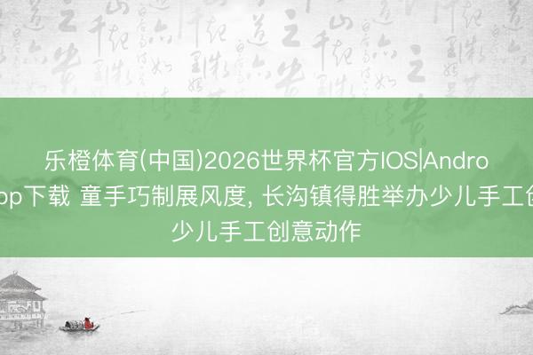 乐橙体育(中国)2026世界杯官方IOS|Android手机app下载 童手巧制展风度， 长沟镇得胜举办少儿手工创意动作