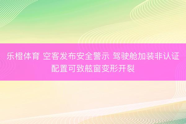 乐橙体育 空客发布安全警示 驾驶舱加装非认证配置可致舷窗变形开裂