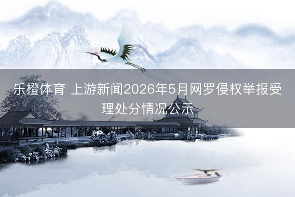 乐橙体育 上游新闻2026年5月网罗侵权举报受理处分情况公示