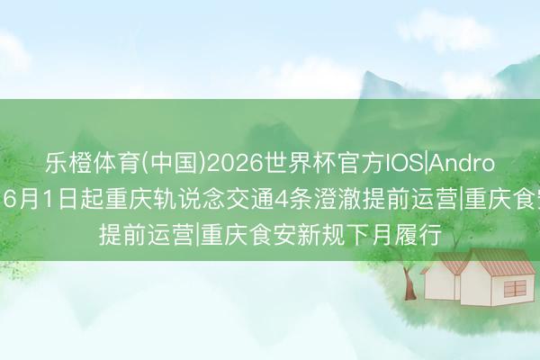 乐橙体育(中国)2026世界杯官方IOS|Android手机app下载 6月1日起重庆轨说念交通4条澄澈提前运营|重庆食安新规下月履行