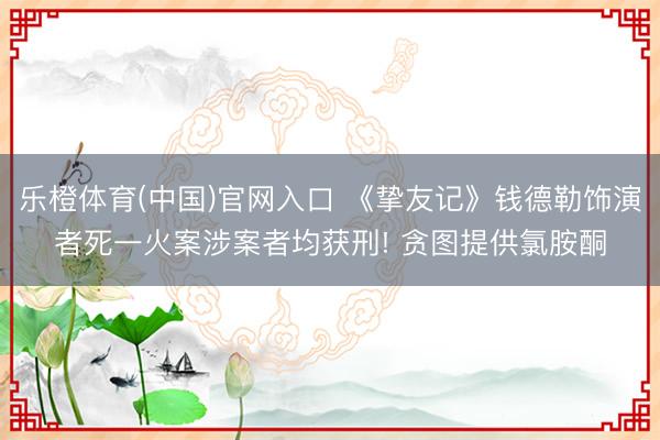 乐橙体育(中国)官网入口 《挚友记》钱德勒饰演者死一火案涉案者均获刑! 贪图提供氯胺酮