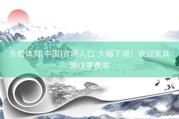 乐橙体育(中国)官网入口 大幅下调！欢迎家具频现零费率