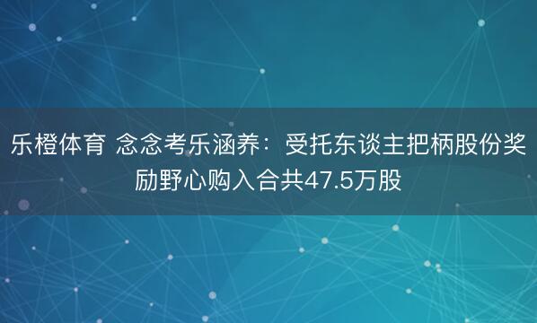 乐橙体育 念念考乐涵养：受托东谈主把柄股份奖励野心购入合共47.5万股