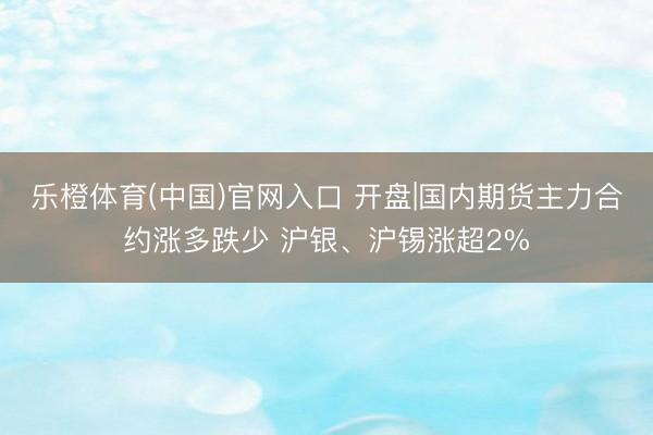 乐橙体育(中国)官网入口 开盘|国内期货主力合约涨多跌少 沪银、沪锡涨超2%