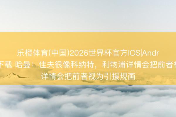 乐橙体育(中国)2026世界杯官方IOS|Android手机app下载 哈曼：佳夫很像科纳特，利物浦详情会把前者视为引援规画