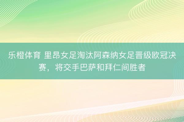 乐橙体育 里昂女足淘汰阿森纳女足晋级欧冠决赛，将交手巴萨和拜仁间胜者
