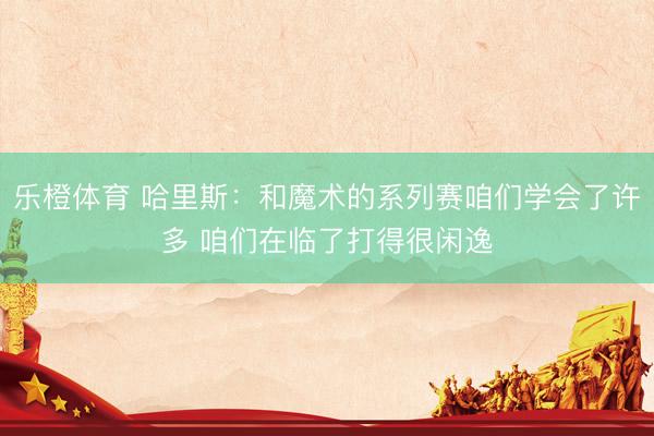 乐橙体育 哈里斯：和魔术的系列赛咱们学会了许多 咱们在临了打得很闲逸