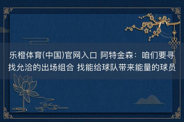 乐橙体育(中国)官网入口 阿特金森：咱们要寻找允洽的出场组合 找能给球队带来能量的球员