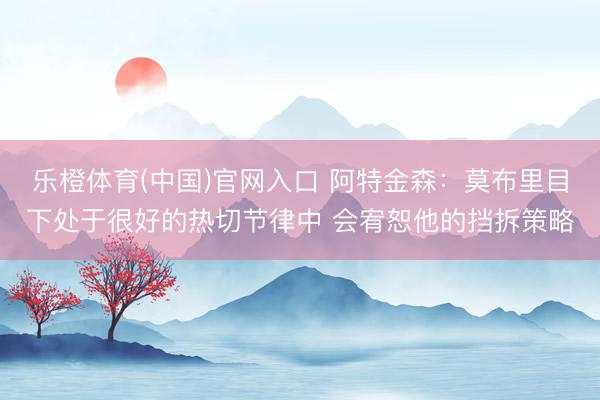 乐橙体育(中国)官网入口 阿特金森：莫布里目下处于很好的热切节律中 会宥恕他的挡拆策略