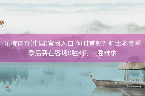 乐橙体育(中国)官网入口 何时首胜？骑士本赛季季后赛在客场0胜4负 一胜难求