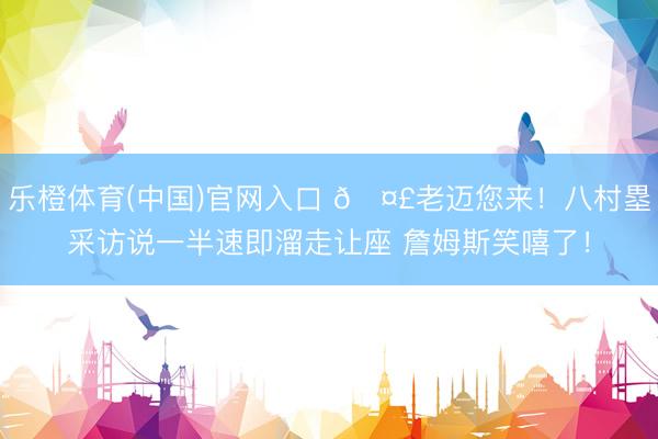 乐橙体育(中国)官网入口 🤣老迈您来！八村塁采访说一半速即溜走让座 詹姆斯笑嘻了！