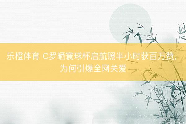 乐橙体育 C罗晒寰球杯启航照半小时获百万赞， 为何引爆全网关爱