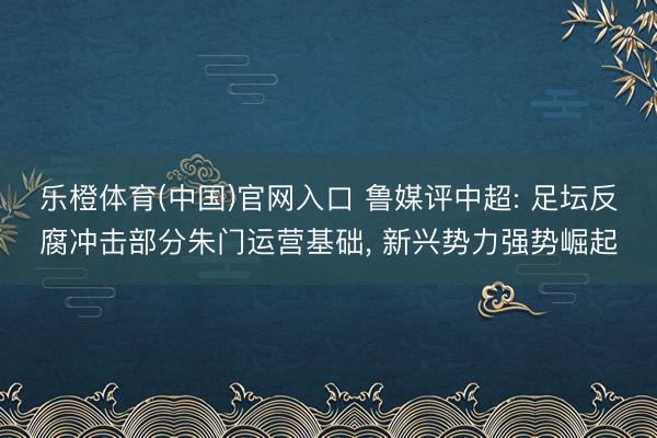 乐橙体育(中国)官网入口 鲁媒评中超: 足坛反腐冲击部分朱门运营基础， 新兴势力强势崛起