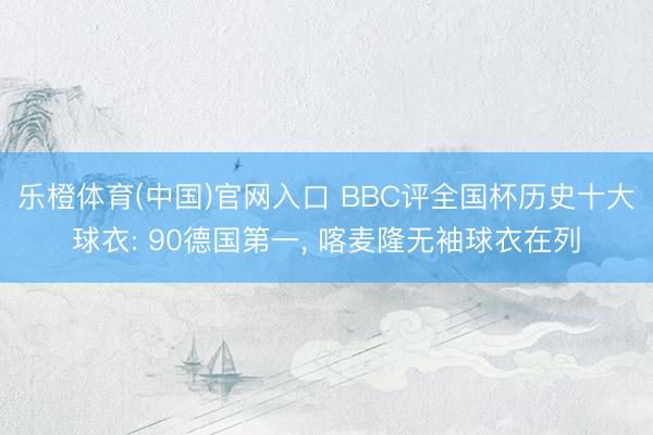 乐橙体育(中国)官网入口 BBC评全国杯历史十大球衣: 90德国第一， 喀麦隆无袖球衣在列