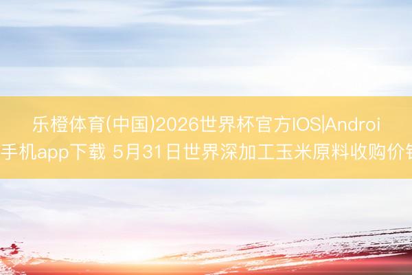 乐橙体育(中国)2026世界杯官方IOS|Android手机app下载 5月31日世界深加工玉米原料收购价钱
