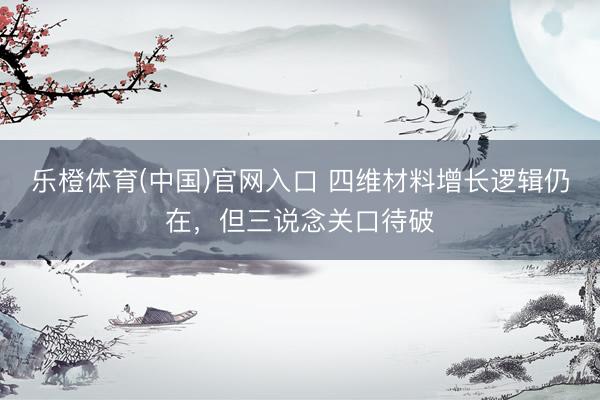 乐橙体育(中国)官网入口 四维材料增长逻辑仍在，但三说念关口待破