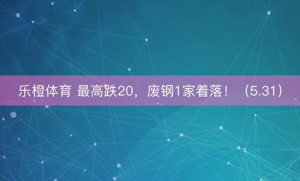 乐橙体育 最高跌20，废钢1家着落！（5.31）