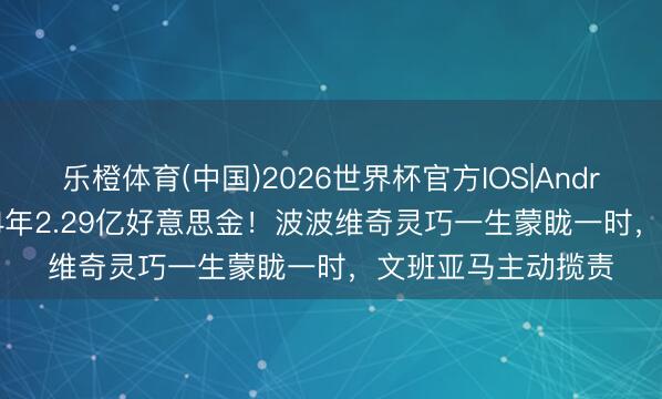 乐橙体育(中国)2026世界杯官方IOS|Android手机app下载 4年2.29亿好意思金！波波维奇灵巧一生蒙眬一时，文班亚马主动揽责