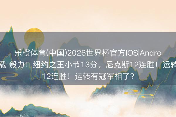 乐橙体育(中国)2026世界杯官方IOS|Android手机app下载 毅力！纽约之王小节13分，尼克斯12连胜！运转有冠军相了？