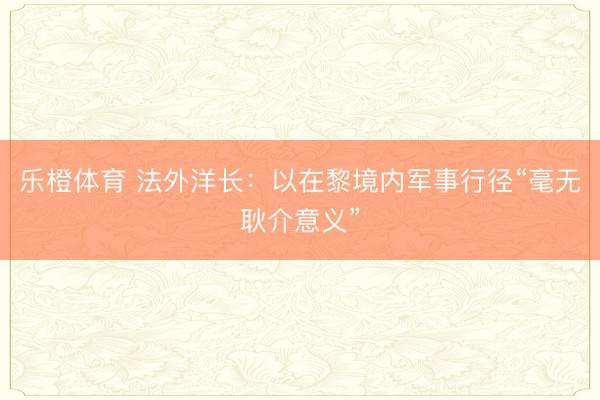 乐橙体育 法外洋长：以在黎境内军事行径“毫无耿介意义”