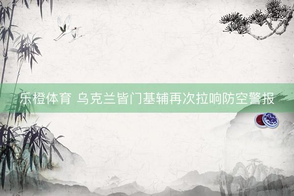 乐橙体育 乌克兰皆门基辅再次拉响防空警报
