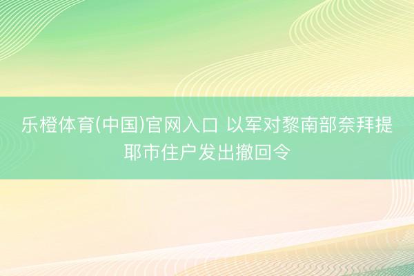 乐橙体育(中国)官网入口 以军对黎南部奈拜提耶市住户发出撤回令