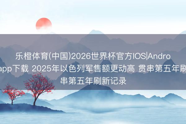 乐橙体育(中国)2026世界杯官方IOS|Android手机app下载 2025年以色列军售额更动高 贯串第五年刷新记录