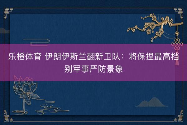 乐橙体育 伊朗伊斯兰翻新卫队：将保捏最高档别军事严防景象