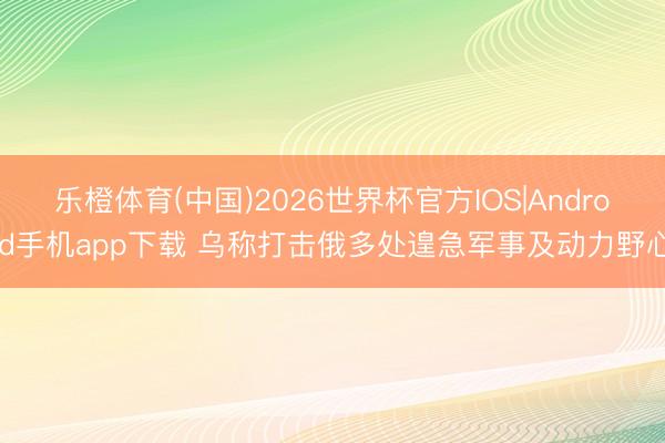 乐橙体育(中国)2026世界杯官方IOS|Android手机app下载 乌称打击俄多处遑急军事及动力野心