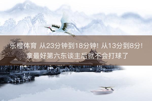 乐橙体育 从23分钟到18分钟! 从13分到8分! 拿最好第六东谈主后就不会打球了