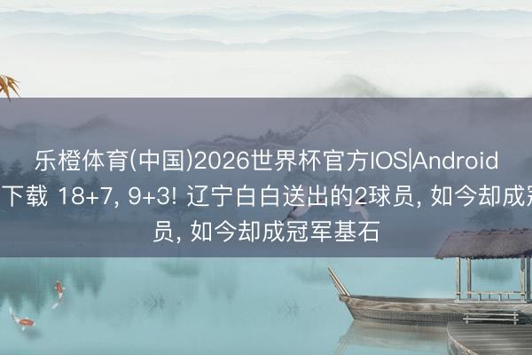 乐橙体育(中国)2026世界杯官方IOS|Android手机app下载 18+7， 9+3! 辽宁白白送出的2球员， 如今却成冠军基石