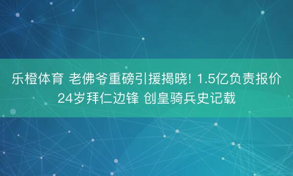 乐橙体育 老佛爷重磅引援揭晓! 1.5亿负责报价24岁拜仁边锋 创皇骑兵史记载