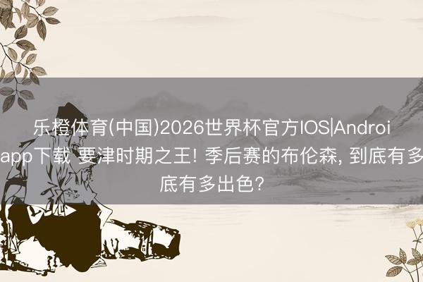 乐橙体育(中国)2026世界杯官方IOS|Android手机app下载 要津时期之王! 季后赛的布伦森， 到底有多出色?