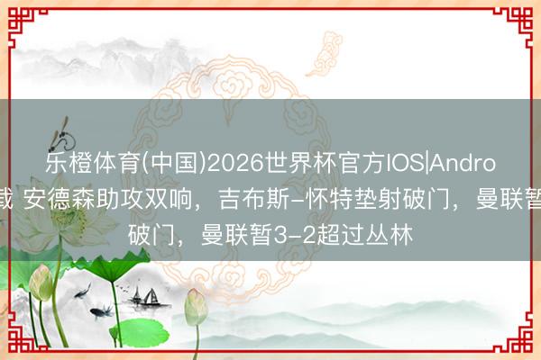 乐橙体育(中国)2026世界杯官方IOS|Android手机app下载 安德森助攻双响，吉布斯-怀特垫射破门，曼联暂3-2超过丛林