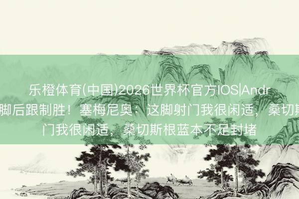 乐橙体育(中国)2026世界杯官方IOS|Android手机app下载 脚后跟制胜！塞梅尼奥：这脚射门我很闲适，桑切斯根蓝本不足封堵
