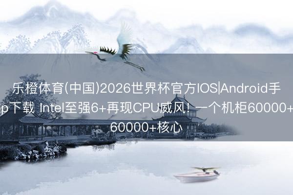 乐橙体育(中国)2026世界杯官方IOS|Android手机app下载 Intel至强6+再现CPU威风! 一个机柜60000+核心