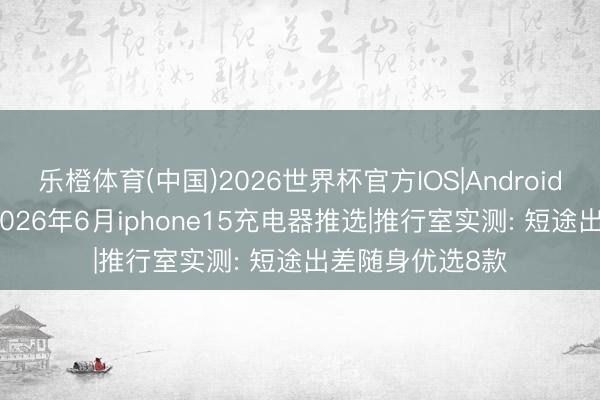 乐橙体育(中国)2026世界杯官方IOS|Android手机app下载 2026年6月iphone15充电器推选|推行室实测: 短途出差随身优选8款
