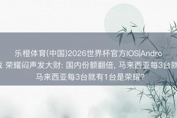 乐橙体育(中国)2026世界杯官方IOS|Android手机app下载 荣耀闷声发大财: 国内份额翻倍， 马来西亚每3台就有1台是荣耀?