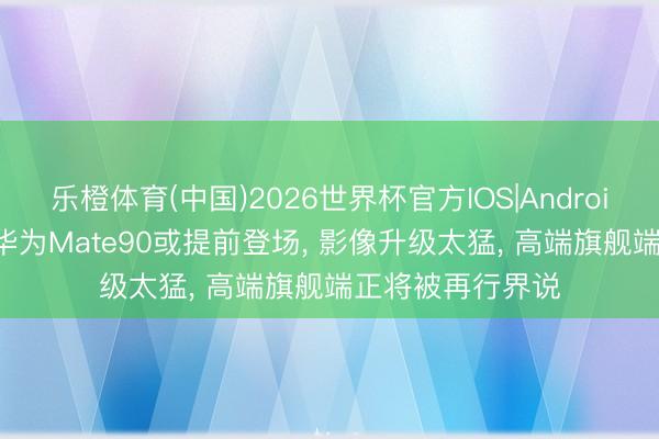 乐橙体育(中国)2026世界杯官方IOS|Android手机app下载 华为Mate90或提前登场， 影像升级太猛， 高端旗舰端正将被再行界说