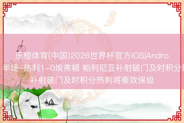 乐橙体育(中国)2026世界杯官方IOS|Android手机app下载 半场-热刺1-0埃弗顿 帕利尼亚补射破门及时积分热刺将奏效保级